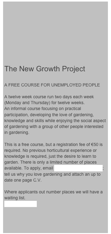 








The New Growth Project

A FREE COURSE FOR UNEMPLOYED PEOPLE

A twelve week course run two days each week (Monday and Thursday) for twelve weeks.
An informal course focusing on practical participation, developing the love of gardening, knowledge and skills while enjoying the social aspect of gardening with a group of other people interested in gardening. 

This is a free course, but a registration fee of €50 is required. No previous horticultural experience or knowledge is required, just the desire to learn to garden. There is only a limited number of places available. To apply, email ciaran@thegardenschool; tell us why you love gardening and attach an up to date one page C.V. 

Where applicants out number places we will have a waiting list. 
MORE DETAILS