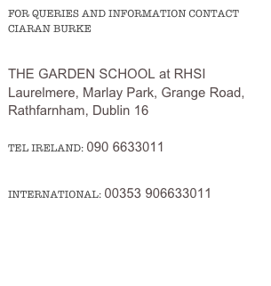 FOR QUERIES AND INFORMATION CONTACT CIARAN BURKE
THE GARDEN SCHOOL at RHSI
Laurelmere, Marlay Park, Grange Road, 
Rathfarnham, Dublin 16

TEL IRELAND: 090 6633011
INTERNATIONAL: 00353 906633011
E-MAIL: CIARAN@THEGARDENSCHOOL.IE