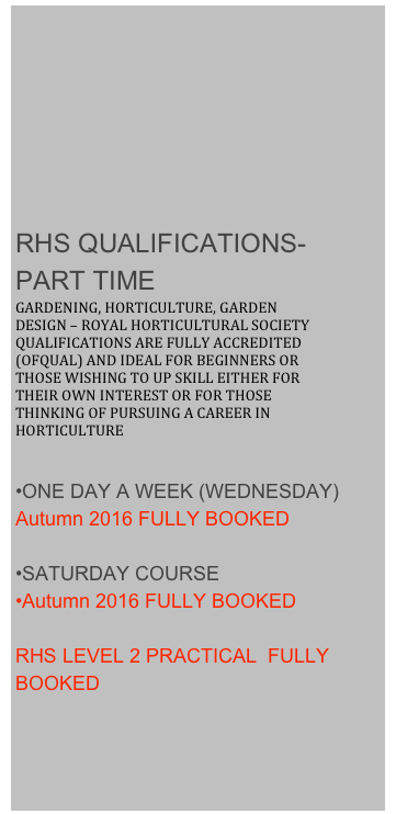 








RHS QUALIFICATIONS- PART TIME
GARDENING, HORTICULTURE, GARDEN DESIGN – ROYAL HORTICULTURAL SOCIETY QUALIFICATIONS ARE FULLY ACCREDITED (OFQUAL) AND IDEAL FOR BEGINNERS OR THOSE WISHING TO UP SKILL EITHER FOR THEIR OWN INTEREST OR FOR THOSE THINKING OF PURSUING A CAREER IN HORTICULTURE

ONE DAY A WEEK (WEDNESDAY)
Autumn 2016 FULLY BOOKED

SATURDAY COURSE
Autumn 2016 FULLY BOOKED

RHS LEVEL 2 PRACTICAL  FULLY BOOKED
