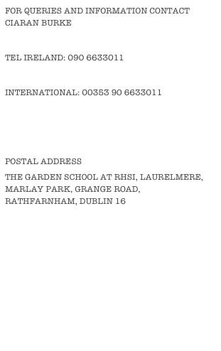 FOR QUERIES AND INFORMATION CONTACT CIARAN BURKE
TEL IRELAND: 090 6633011
INTERNATIONAL: 00353 90 6633011
E-MAIL: INFO@THEGARDENSCHOOL.IE
postal Address
the Garden School at RHSi, Laurelmere, Marlay Park, grange Road, Rathfarnham, Dublin 16
