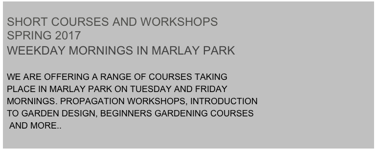 
SHORT COURSES AND WORKSHOPS 
SPRING 2017
WEEKDAY MORNINGS IN MARLAY PARK

WE ARE OFFERING A RANGE OF COURSES TAKING 
PLACE IN MARLAY PARK ON TUESDAY AND FRIDAY 
MORNINGS. PROPAGATION WORKSHOPS, INTRODUCTION 
TO GARDEN DESIGN, BEGINNERS GARDENING COURSES
 AND MORE..