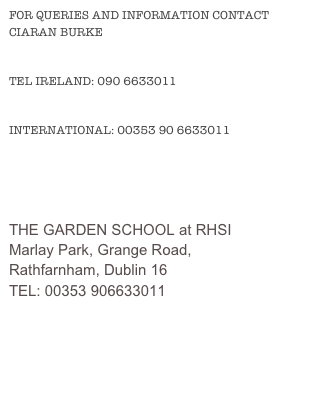 FOR QUERIES AND INFORMATION CONTACT CIARAN BURKE
TEL IRELAND: 090 6633011
INTERNATIONAL: 00353 90 6633011
E-MAIL: INFO@THEGARDENSCHOOL.IE
THE GARDEN SCHOOL at RHSI
Marlay Park, Grange Road, 
Rathfarnham, Dublin 16
TEL: 00353 906633011
E-MAIL: INFO@THEGARDENSCHOOL.IE

