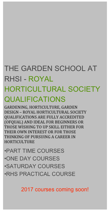 








THE GARDEN SCHOOL AT RHSI - ROYAL HORTICULTURAL SOCIETY QUALIFICATIONS
GARDENING, HORTICULTURE, GARDEN DESIGN – ROYAL HORTICULTURAL SOCIETY QUALIFICATIONS ARE FULLY ACCREDITED (OFQUAL) AND IDEAL FOR BEGINNERS OR THOSE WISHING TO UP SKILL EITHER FOR THEIR OWN INTEREST OR FOR THOSE THINKING OF PURSUING A CAREER IN HORTICULTURE
PART TIME COURSES
ONE DAY COURSES
SATURDAY COURSES
RHS PRACTICAL COURSE

2017 courses coming soon!

