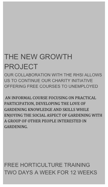 







THE NEW GROWTH PROJECT
OUR COLLABORATION WITH THE RHSI ALLOWS US TO CONTINUE OUR CHARITY INITIATIVE OFFERING FREE COURSES TO UNEMPLOYED

 AN INFORMAL COURSE FOCUSING ON PRACTICAL PARTICIPATION, DEVELOPING THE LOVE OF GARDENING KNOWLEDGE AND SKILLS WHILE ENJOYING THE SOCIAL ASPECT OF GARDENING WITH A GROUP OF OTHER PEOPLE INTERESTED IN GARDENING.  
    



FREE HORTICULTURE TRAINING 
TWO DAYS A WEEK FOR 12 WEEKS
